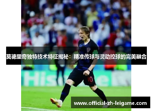 莫德里奇独特技术特征揭秘：精准传球与灵动控球的完美融合