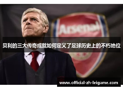贝利的三大传奇成就如何定义了足球历史上的不朽地位