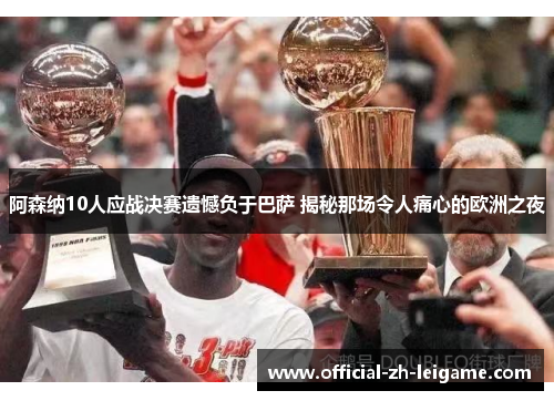 阿森纳10人应战决赛遗憾负于巴萨 揭秘那场令人痛心的欧洲之夜