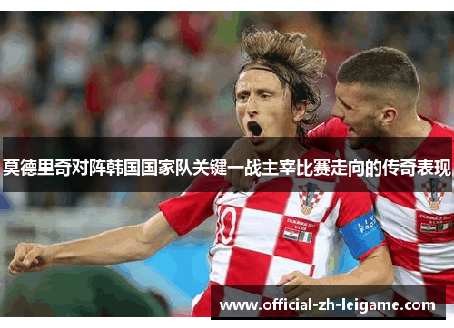 莫德里奇对阵韩国国家队关键一战主宰比赛走向的传奇表现
