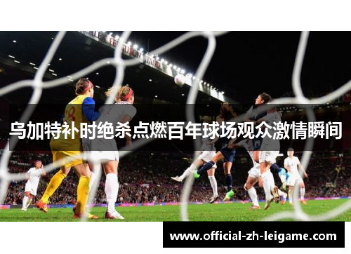 乌加特补时绝杀点燃百年球场观众激情瞬间