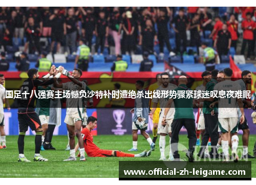 国足十八强赛主场憾负沙特补时遭绝杀出线形势骤紧球迷叹息夜难眠