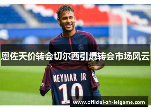 恩佐天价转会切尔西引爆转会市场风云 恩佐天价转会切尔西引爆转会市场风云