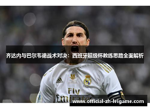 齐达内与巴尔韦德战术对决：西班牙超级杯教练思路全面解析