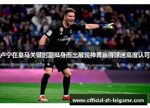卢宁在皇马关键时期挺身而出展现神勇赢得球迷高度认可 卢宁在皇马关键时期挺身而出展现神勇赢得球迷高度认可